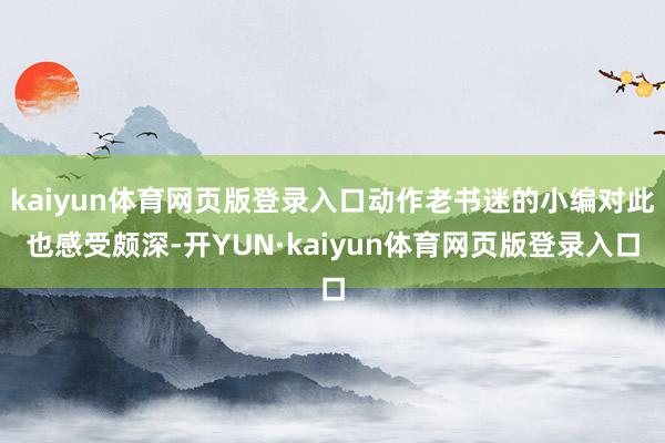 kaiyun体育网页版登录入口动作老书迷的小编对此也感受颇深-开YUN·kaiyun体育网页版登录入口