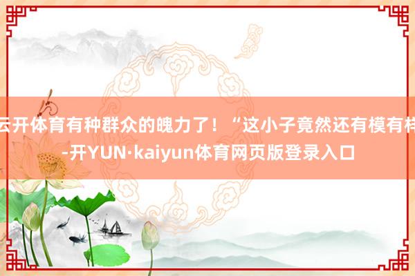 云开体育有种群众的魄力了！“这小子竟然还有模有样-开YUN·kaiyun体育网页版登录入口