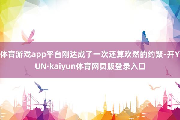 体育游戏app平台刚达成了一次还算欢然的约聚-开YUN·kaiyun体育网页版登录入口
