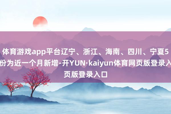 体育游戏app平台辽宁、浙江、海南、四川、宁夏5省份为近一个月新增-开YUN·kaiyun体育网页版登录入口