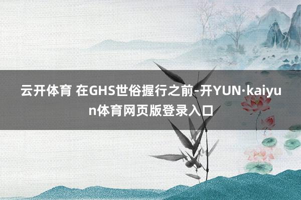 云开体育 在GHS世俗握行之前-开YUN·kaiyun体育网页版登录入口