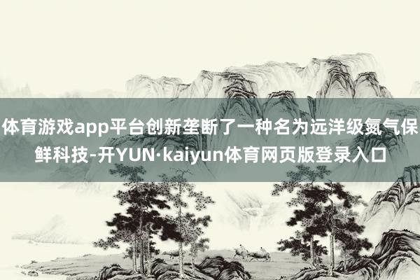 体育游戏app平台创新垄断了一种名为远洋级氮气保鲜科技-开YUN·kaiyun体育网页版登录入口