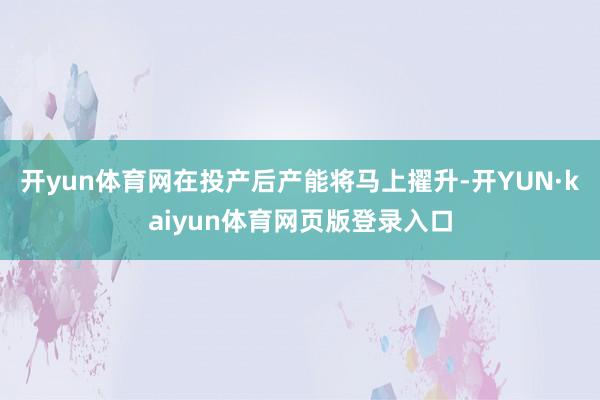 开yun体育网在投产后产能将马上擢升-开YUN·kaiyun体育网页版登录入口