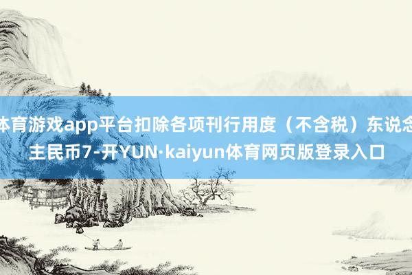 体育游戏app平台扣除各项刊行用度（不含税）东说念主民币7-开YUN·kaiyun体育网页版登录入口